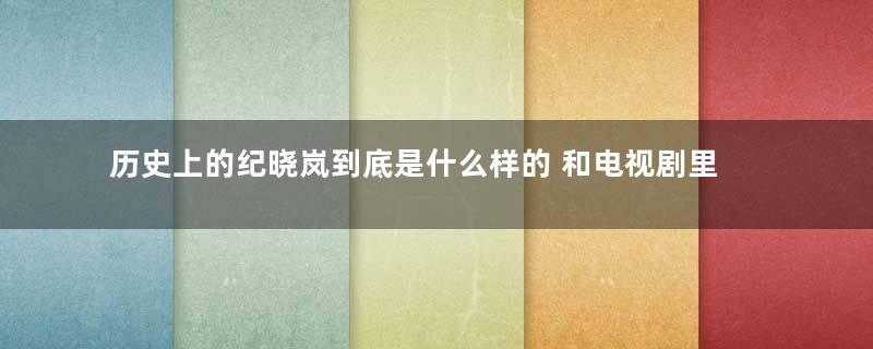 历史上的纪晓岚到底是什么样的 和电视剧里的有什么区别